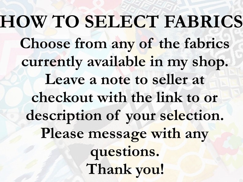 May include: Text on a white background with a colorful pattern behind it. The text reads: "HOW TO SELECT FABRICS Choose from any of the fabrics currently available in my shop. Leave a note to seller at checkout with the link to or description of your selection. Please message with any questions. Thank you!"