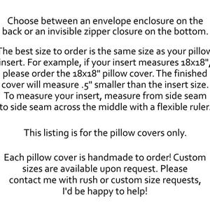 May include: Black text on a white background stating: Choose between an envelope enclosure on the back or an invisible zipper closure on the bottom. The best size to order is the same size as your pillow insert. For example, if your insert measures 18x18", please order the 18x18" pillow cover. The finished cover will measure 0.5" smaller than the insert size. To measure your insert, measure from side seam to side seam across the middle with a flexible ruler. This listing is for the pillow covers only. Each pillow cover is handmade to order! Custom sizes are available upon request. Please contact me with rush or custom size requests, I'd be happy to help!