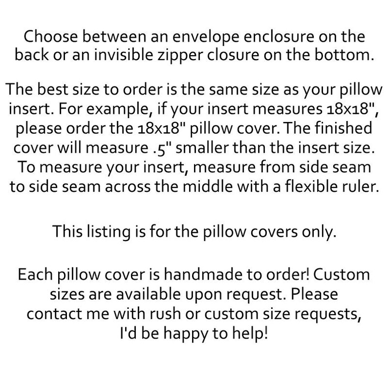 May include: Black text on a white background stating: Choose between an envelope enclosure on the back or an invisible zipper closure on the bottom. The best size to order is the same size as your pillow insert. For example, if your insert measures 18x18", please order the 18x18" pillow cover. The finished cover will measure 0.5" smaller than the insert size. To measure your insert, measure from side seam to side seam across the middle with a flexible ruler. This listing is for the pillow covers only. Each pillow cover is handmade to order! Custom sizes are available upon request. Please contact me with rush or custom size requests, I'd be happy to help!