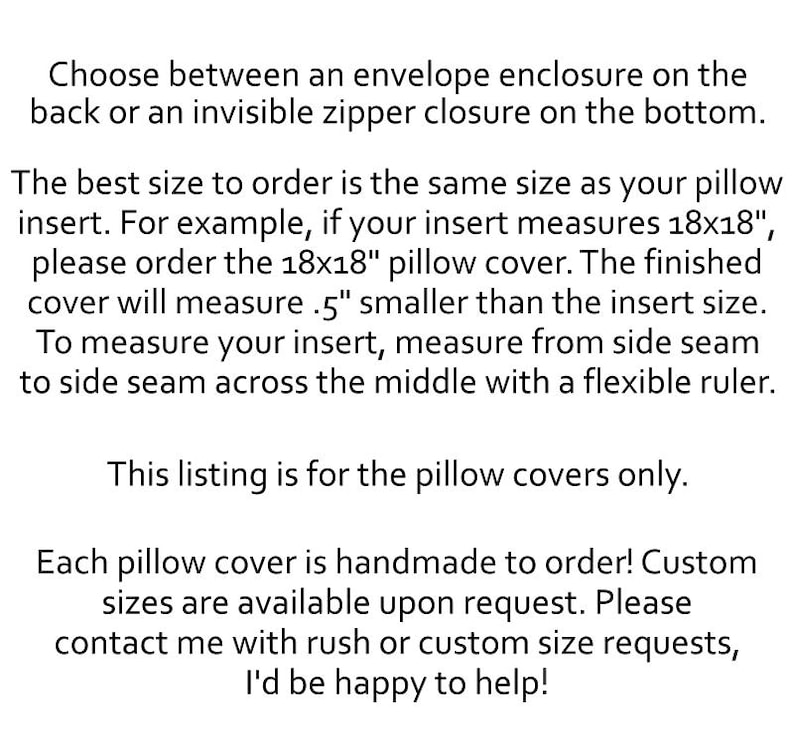 May include: Black text on a white background stating: Choose between an envelope enclosure on the back or an invisible zipper closure on the bottom. The best size to order is the same size as your pillow insert. For example, if your insert measures 18x18", please order the 18x18" pillow cover. The finished cover will measure .5" smaller than the insert size. To measure your insert, measure from side seam to side seam across the middle with a flexible ruler. This listing is for the pillow covers only. Each pillow cover is handmade to order! Custom sizes are available upon request. Please contact me with rush or custom size requests, I'd be happy to help!