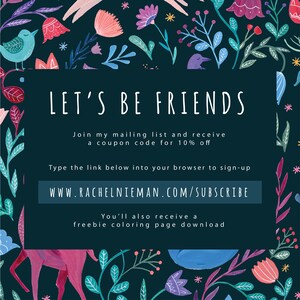 May include: A dark blue background with a white border and text that says "Let's Be Friends". The text below says "Join my mailing list and receive a coupon code for 10% off". The text below that says "Type the link below into your browser to sign-up" and the link is "www.rachelnieman.com/subscribe". The text below that says "You'll also receive a freebie coloring page download". The background is decorated with colorful flowers and leaves.