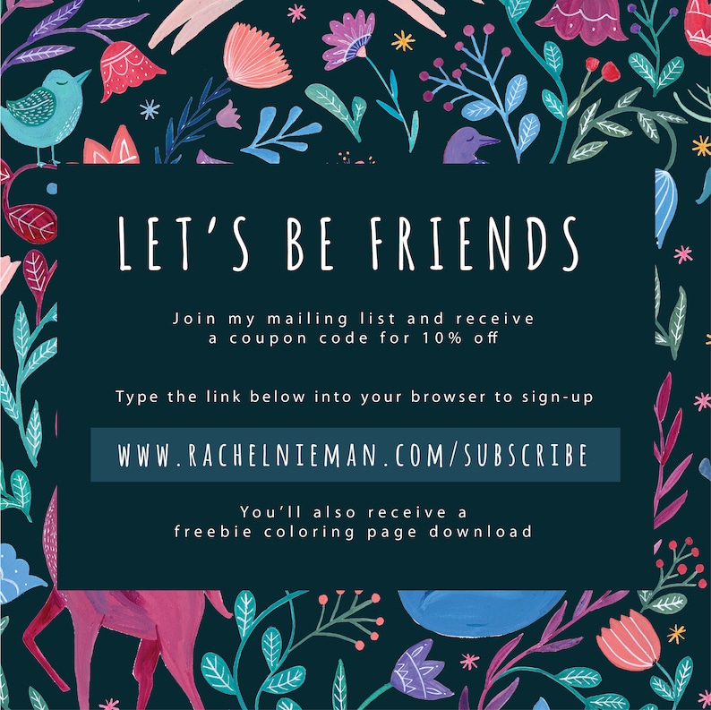May include: A dark blue background with a white border and text that says "Let's Be Friends". The text below says "Join my mailing list and receive a coupon code for 10% off". The text below that says "Type the link below into your browser to sign-up" and the link is "www.rachelnieman.com/subscribe". The text below that says "You'll also receive a freebie coloring page download". The background is decorated with colorful flowers and leaves.