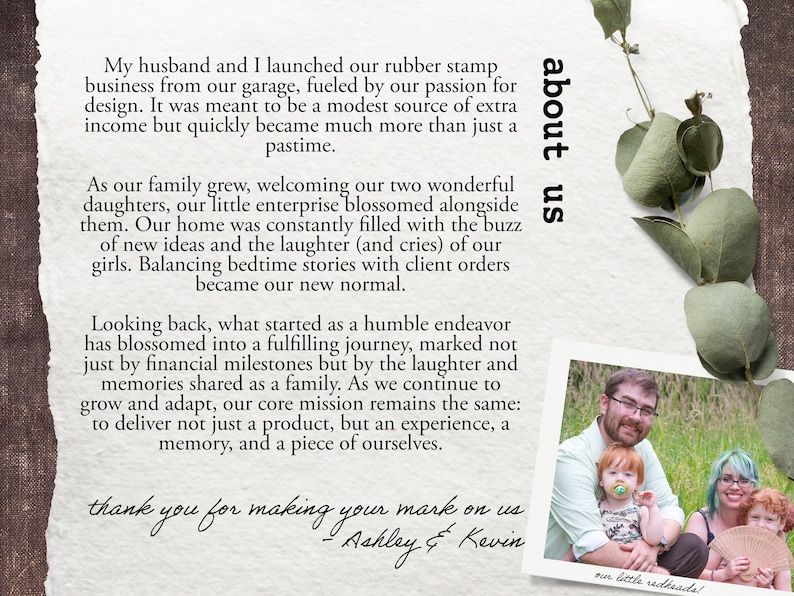 May include: A family photo with a couple and their two young daughters. The photo is in a white frame and has a handwritten message about their family business. The message reads "My husband and I launched our rubber stamp business from our garage, fueled by our passion for design. It was meant to be a modest source of extra income but quickly became much more than just a pastime. As our family grew, welcoming our two wonderful daughters, our little enterprise blossomed alongside them. Our home was constantly filled with the buzz of new ideas and the laughter (and cries) of our girls. Balancing bedtime stories with client orders became our new normal. Looking back, what started as a humble endeavor has blossomed into a fulfilling journey, marked not just by financial milestones but by the laughter and memories shared as a family. As we continue to grow and adapt, our core mission remains the same: to deliver not just a product, but an experience, a memory, and a piece of ourselves. thank you for making your mark on us - Ashley & Kevin"