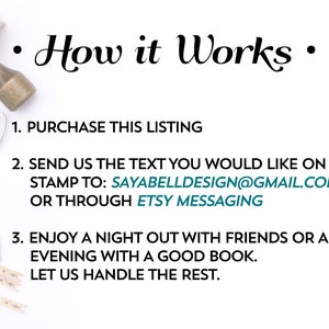 May include: A white background with black text explaining how to order a custom rubber stamp. The text reads: "How it Works"  "1. Purchase this listing"  "2. Send us the text you would like on your stamp to: SAYABELLDESIGN@GMAIL.COM or through Etsy messaging"  "3. Enjoy a night out with friends or an evening with a good book. Let us handle the rest."