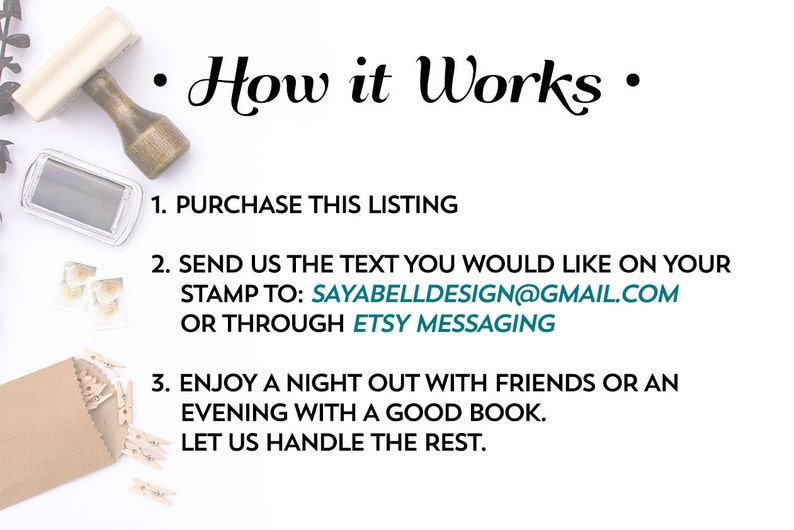 May include: A white background with black text explaining how to order a custom rubber stamp. The text reads: "How it Works"  "1. Purchase this listing"  "2. Send us the text you would like on your stamp to: SAYABELLDESIGN@GMAIL.COM or through Etsy messaging"  "3. Enjoy a night out with friends or an evening with a good book. Let us handle the rest."