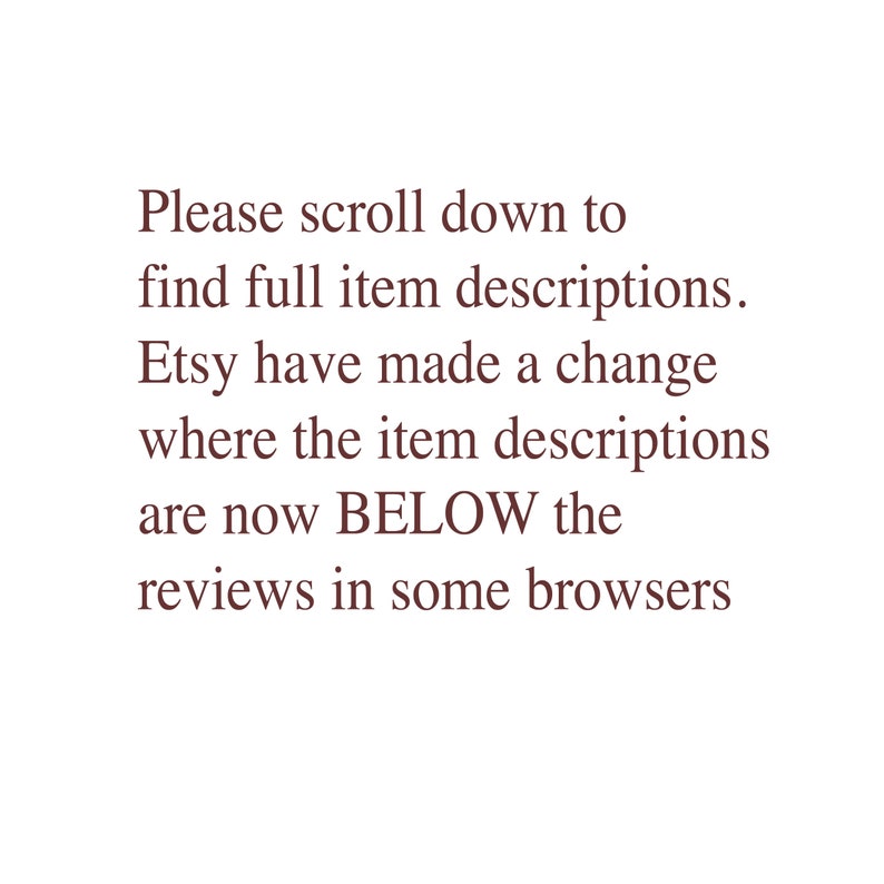 May include: Text on a white background that reads: "Please scroll down to find full item descriptions. Etsy have made a change where the item descriptions are now BELOW the reviews in some browsers."