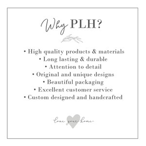May include: Why PLH? A white text graphic with a list of reasons why to choose PLH. The list includes high quality products and materials, long lasting and durable, attention to detail, original and unique designs, beautiful packaging, excellent customer service, and custom designed and handcrafted. The graphic also includes a small gray heart with the text "love your home".