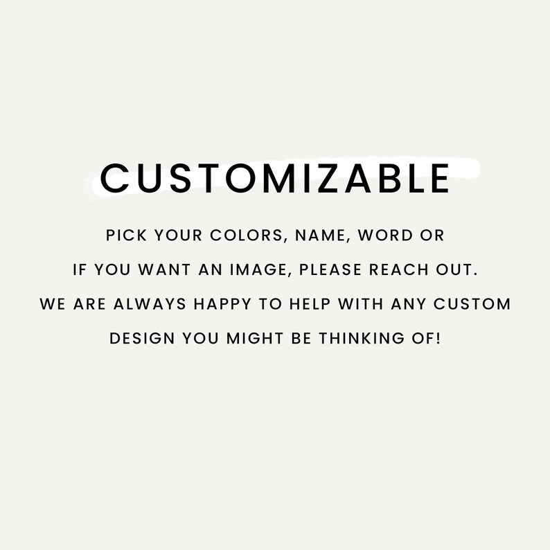 May include: A white background with the word "CUSTOMIZABLE" in bold black font. The text below states: "PICK YOUR COLORS, NAME, WORD OR IF YOU WANT AN IMAGE, PLEASE REACH OUT. WE ARE ALWAYS HAPPY TO HELP WITH ANY CUSTOM DESIGN YOU MIGHT BE THINKING OF!"