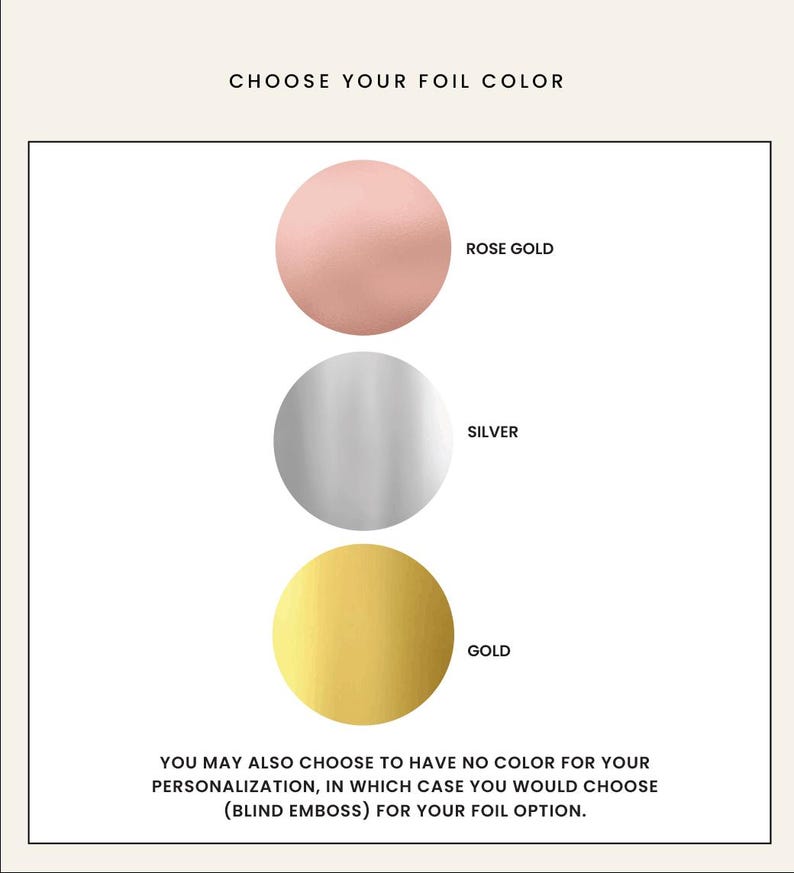 May include: Three color swatches showing foil options for personalization: rose gold, silver, and gold. You may also choose to have no color for your personalization, in which case you would choose (blind emboss) for your foil option.