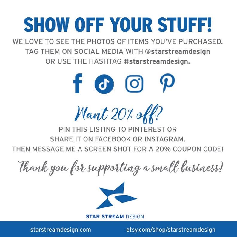 K&ouml;nnte beinhalten: Eine wei&szlig;e Infografik mit blauem Text, der lautet: SHOW OFF YOUR STUFF! WE LOVE TO SEE THE PHOTOS OF ITEMS YOU'VE PURCHASED. TAG THEM ON SOCIAL MEDIA WITH @starstreamdesign OR USE THE HASHTAG #starstreamdesign. Symbole f&uuml;r Facebook, TikTok, Instagram und Pinterest sind abgebildet. Der Text f&auml;hrt fort mit Want 20% off? PIN THIS LISTING TO PINTEREST OR SHARE IT ON FACEBOOK OR INSTAGRAM. THEN MESSAGE ME A SCREEN SHOT FOR A 20% COUPON CODE! Thank you for supporting a small business! Das Star Stream Design Logo und Webseiten-URLs stehen unten.