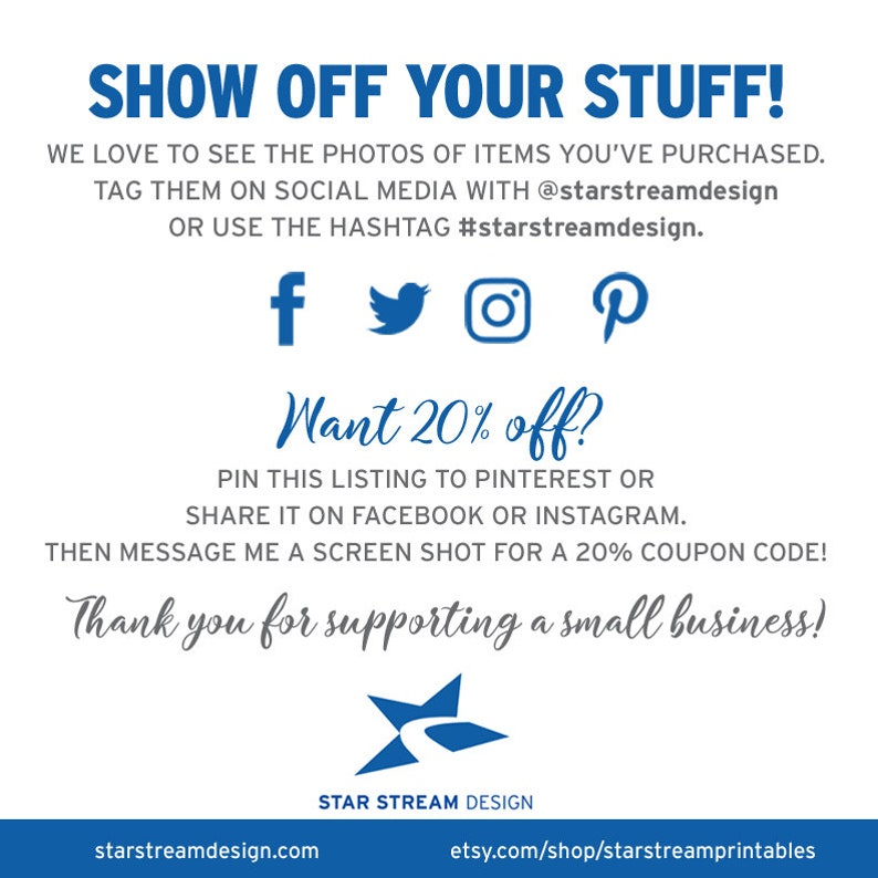 May include: A blue and white graphic with the text "Show Off Your Stuff!" and instructions to share photos of purchased items on social media with the hashtag #starstreamdesign. The graphic also includes social media icons for Facebook, Twitter, Instagram, and Pinterest. The graphic also includes the text "Want 20% off?" and instructions to pin the listing to Pinterest or share it on Facebook or Instagram. The graphic also includes the text "Thank you for supporting a small business!" and the logo "STAR STREAM DESIGN".