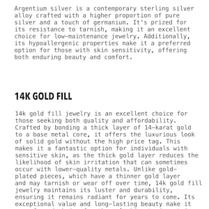 May include: Argentium Silver and 14k Gold Fill jewelry. Text describes the benefits of each type of metal for jewelry making. Argentium silver is a contemporary sterling silver alloy with a higher proportion of pure silver and a touch of germanium. 14k gold fill jewelry is crafted by bonding a thick layer of 14-karat gold to a base metal core.