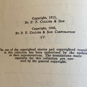 May include: A black and white page with text about copyright information for a book. The text reads "Copyright, 1915, By P. F. Collier & Son Copyright, 1940, By P. F. Collier & Son Corporation CP The use of the copyrighted stories and copyrighted translations in this collection has been authorized by the authors or their representatives. The translations made especially for this collection are covered by the general copyright."