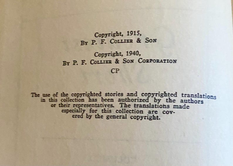 May include: A black and white page with text about copyright information for a book. The text reads "Copyright, 1915, By P. F. Collier & Son Copyright, 1940, By P. F. Collier & Son Corporation CP The use of the copyrighted stories and copyrighted translations in this collection has been authorized by the authors or their representatives. The translations made especially for this collection are covered by the general copyright."