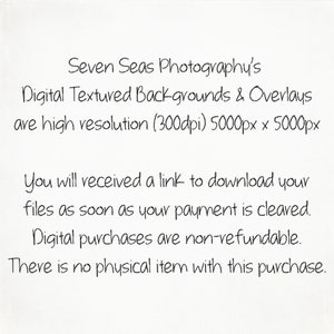 May include: Text on a white background that reads: "Seven Seas Photography's Digital Textured Backgrounds & Overlays are high resolution (300dpi) 5000px x 5000px You will received a link to download your files as soon as your payment is cleared. Digital purchases are non-refundable. There is no physical item with this purchase."
