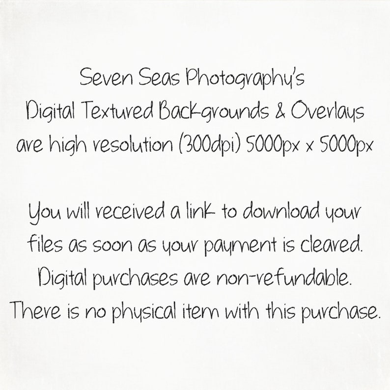 May include: Text on a white background that reads: "Seven Seas Photography's Digital Textured Backgrounds & Overlays are high resolution (300dpi) 5000px x 5000px You will received a link to download your files as soon as your payment is cleared. Digital purchases are non-refundable. There is no physical item with this purchase."