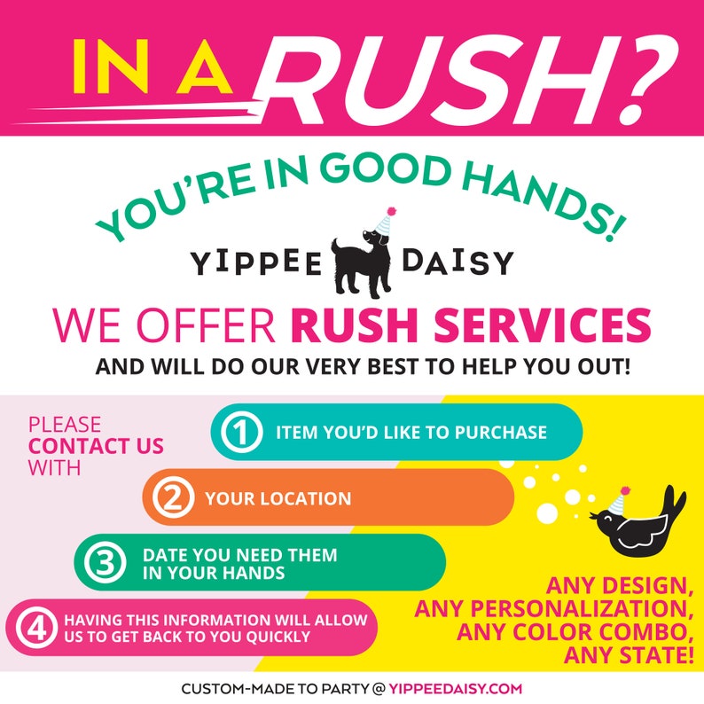 May include: A pink, yellow, green, and blue graphic with the text "IN A RUSH? YOU'RE IN GOOD HANDS! YIPPEE DAISY WE OFFER RUSH SERVICES AND WILL DO OUR VERY BEST TO HELP YOU OUT!"  The graphic also includes a black silhouette of a dog wearing a party hat and a black silhouette of a bird wearing a party hat.  The graphic also includes four numbered steps: 1. Item you'd like to purchase, 2. Your location, 3. Date you need them in your hands, 4. Having this information will allow us to get back to you quickly.  The graphic also includes the text "ANY DESIGN, ANY PERSONALIZATION, ANY COLOR COMBO, ANY STATE!" and the text "CUSTOM-MADE TO PARTY @YIPPEEDAISY.COM".