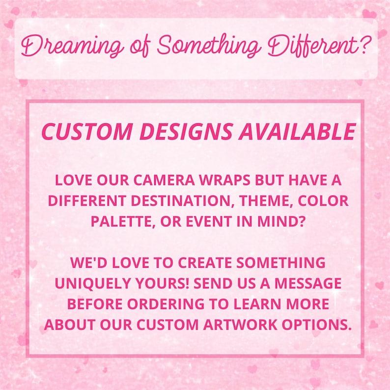 May include: A pink graphic with a sparkling texture featuring the text: Dreaming of Something Different? CUSTOM DESIGNS AVAILABLE. LOVE OUR CAMERA WRAPS BUT HAVE A DIFFERENT DESTINATION, THEME, COLOR PALETTE, OR EVENT IN MIND? WE'D LOVE TO CREATE SOMETHING UNIQUELY YOURS! SEND US A MESSAGE BEFORE ORDERING TO LEARN MORE ABOUT OUR CUSTOM ARTWORK OPTIONS.