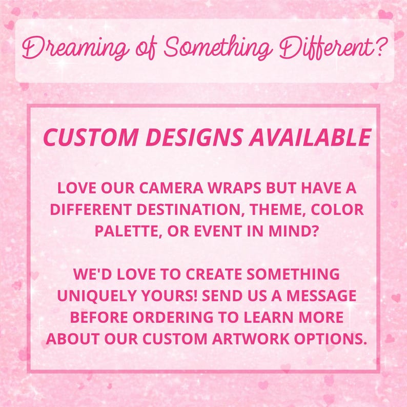 May include: A pink graphic with a sparkling texture featuring the text: Dreaming of Something Different? CUSTOM DESIGNS AVAILABLE. LOVE OUR CAMERA WRAPS BUT HAVE A DIFFERENT DESTINATION, THEME, COLOR PALETTE, OR EVENT IN MIND? WE'D LOVE TO CREATE SOMETHING UNIQUELY YOURS! SEND US A MESSAGE BEFORE ORDERING TO LEARN MORE ABOUT OUR CUSTOM ARTWORK OPTIONS.