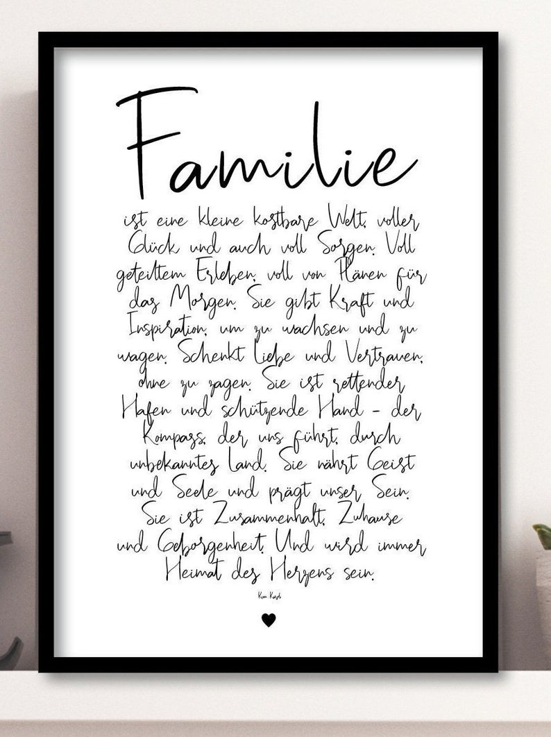 May include: Black and white typography print with the word "Familie" in a large font at the top. The text below reads "is a small, precious world full of happiness and also full of worries. Full of shared experiences, full of hopes for tomorrow. It gives strength and inspiration to grow and dare. It gives love and trust without saying it. It is a safe haven and a protective hand - the compass that guides us through unknown territory. It nourishes the spirit and soul and shapes our being. It is unity. Home and security. And it will always be the home of the heart."