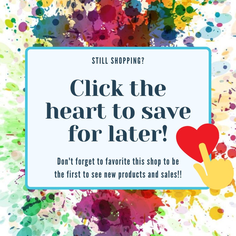 May include: A promotional graphic with a watercolor background of colorful paint splatters. A light blue rectangle contains the text "STILL SHOPPING? Click the heart to save for later!" and "Don't forget to favorite this shop to be the first to see new products and sales!!". A red heart is being clicked.