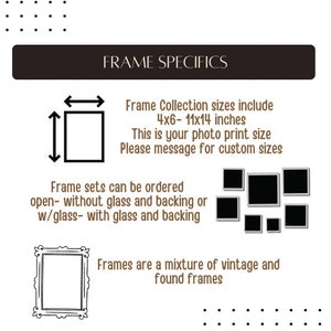 May include: Image with text: FRAME SPECIFICS. Frame Collection sizes include 4x6-11x14 inches. Frame sets can be ordered open- without glass and backing or w/glass- with glass and backing. Frames are a mixture of vintage and found frames.