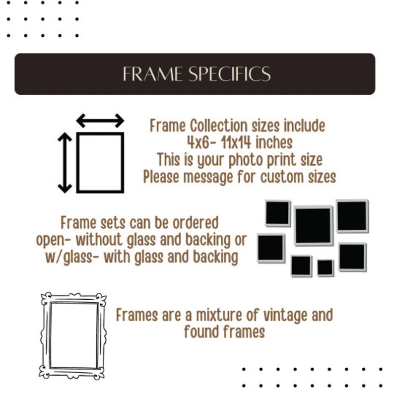 May include: Image with text: FRAME SPECIFICS. Frame Collection sizes include 4x6-11x14 inches. Frame sets can be ordered open- without glass and backing or w/glass- with glass and backing. Frames are a mixture of vintage and found frames.