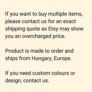 If you want to buy multiple items, please contact us for an exact shipping quote as Etsy may show you an overcharged price. Product is made to order and ships from Hungary, Europe. If you need custom colours or design, contact us.
