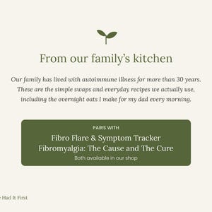 May include: A cream-coloured informational graphic featuring a dark green sprout icon and the text: From our family's kitchen. Our family has lived with autoimmune illness for more than 30 years. These are the simple swaps and everyday recipes we actually use, including the overnight oats I make for my dad every morning. A dark green box contains the text: PAIRS WITH Fibro Flare & Symptom Tracker Fibromyalgia: The Cause and The Cure Both available in our shop. The bottom left corner displays the text: Nature Had It First.