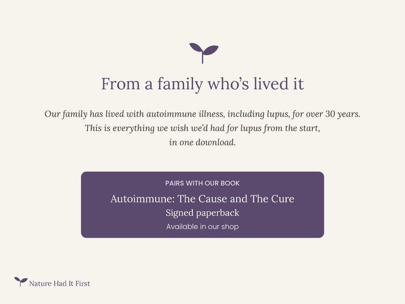 Peut inclure: Un graphique informatif num&eacute;rique sur fond cr&egrave;me avec du texte violet. Il pr&eacute;sente une ic&ocirc;ne de pousse et le texte : From a family who's lived it. Our family has lived with autoimmune illness, including lupus, for over 30 years. This is everything we wish we'd had for lupus from the start, in one download. Un rectangle violet contient le texte : PAIRS WITH OUR BOOK, Autoimmune: The Cause and The Cure, Signed paperback, Available in our shop. En bas &agrave; gauche, une ic&ocirc;ne de pousse et le texte : Nature Had It First.