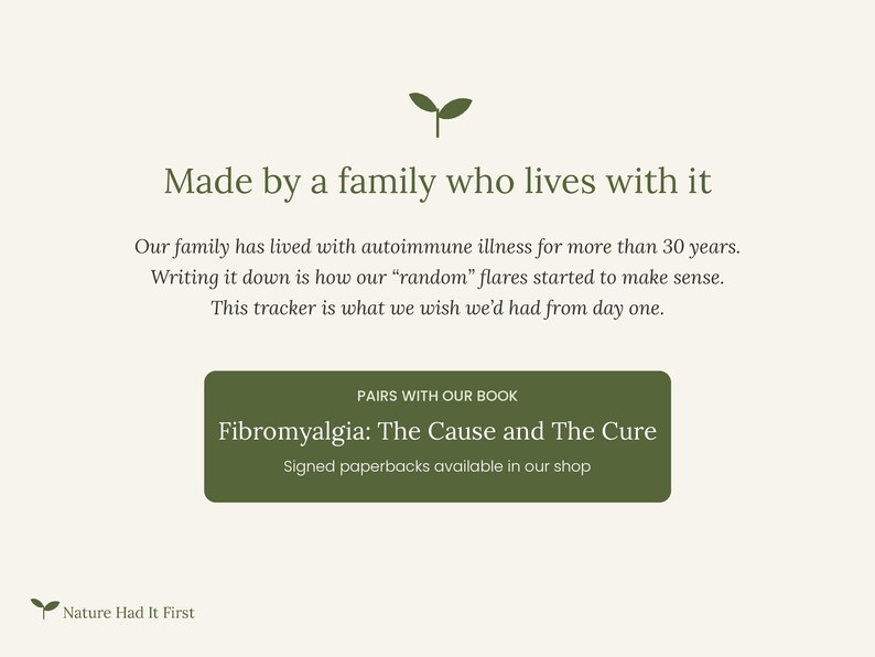 May include: A cream-colored informational graphic featuring a small green sprout icon at the top and bottom. The text reads: Made by a family who lives with it, Our family has lived with autoimmune illness for more than 30 years. Writing it down is how our random flares started to make sense. This tracker is what we wish we had from day one. A green rectangular box contains the text: PAIRS WITH OUR BOOK, Fibromyalgia: The Cause and The Cure, Signed paperbacks available in our shop. Nature Had It First.