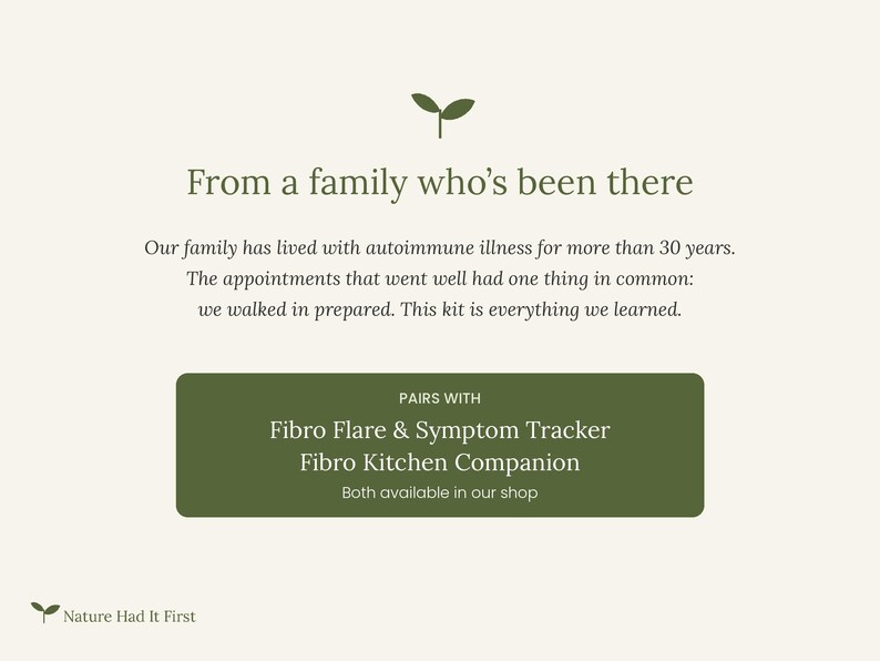 May include: A cream-colored informational graphic featuring a small green sprout icon. The text reads: From a family who's been there. Our family has lived with autoimmune illness for more than 30 years. The appointments that went well had one thing in common: we walked in prepared. This kit is everything we learned. PAIRS WITH Fibro Flare & Symptom Tracker Fibro Kitchen Companion Both available in our shop. Nature Had It First.