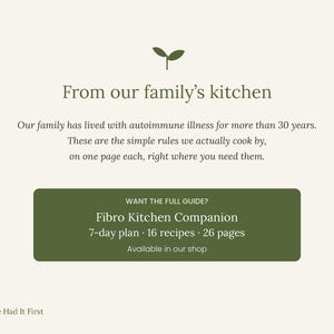 Pu&ograve; includere: Un grafico informativo color crema con un'icona di germoglio verde scuro e il testo: From our family's kitchen. Our family has lived with autoimmune illness for more than 30 years. These are the simple rules we actually cook by, on one page each, right where you need them. Un rettangolo verde scuro contiene: WANT THE FULL GUIDE? Fibro Kitchen Companion 7-day plan 16 recipes 26 pages Available in our shop. In basso a sinistra, un'icona di germoglio e il testo: Nature Had It First.