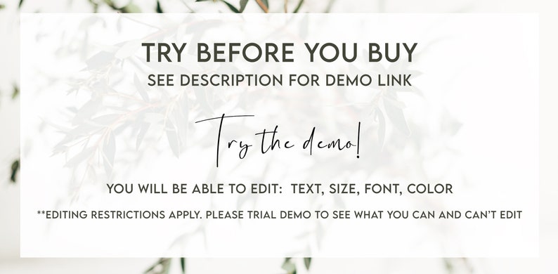 May include: Text overlay on a white background with a floral design. The text reads "TRY BEFORE YOU BUY SEE DESCRIPTION FOR DEMO LINK Try the demo! YOU WILL BE ABLE TO EDIT: TEXT, SIZE, FONT, COLOR *EDITING RESTRICTIONS APPLY. PLEASE TRIAL DEMO TO SEE WHAT YOU CAN AND CAN'T EDIT"