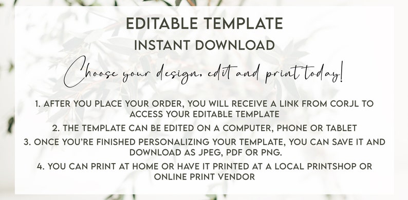 May include: Editable template instant download. Choose your design, edit and print today! After you place your order, you will receive a link from Corjl to access your editable template. The template can be edited on a computer, phone or tablet. Once you're finished personalizing your template, you can save it and download as JPEG, PDF or PNG. You can print at home or have it printed at a local printshop or online print vendor.
