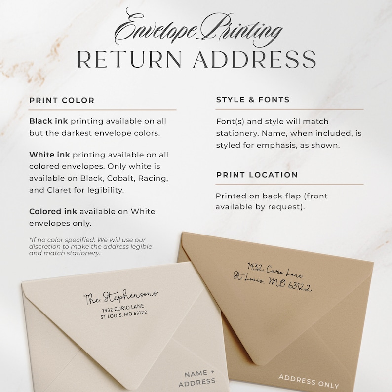 May include: A guide to envelope printing options, including color choices, font styles, and placement options. The text includes "Envelope Printing", "Return Address", "Print Color", "Style & Fonts", "Print Location", "Black ink printing available on all but the darkest envelope colors.", "White ink printing available on all colored envelopes. Only white is available on Black, Cobalt, Racing, and Claret for legibility.", "Colored ink available on White envelopes only.", "Font(s) and style will match stationery. Name, when included, is styled for emphasis, as shown.", "Printed on back flap (front available by request)."