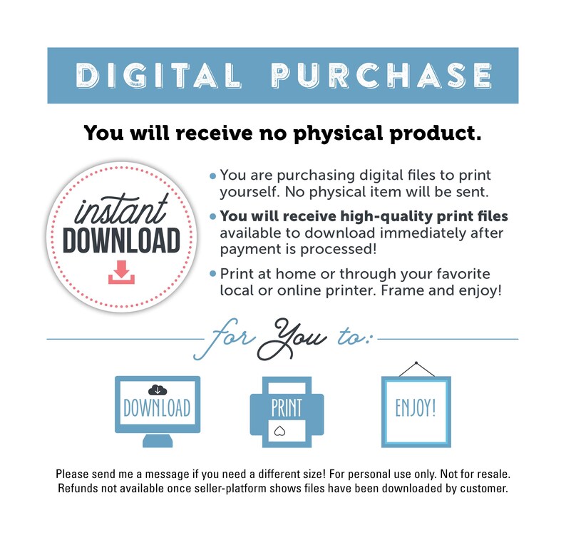 K&ouml;nnte beinhalten: Digitaler Download-Grafik mit dem Text "DIGITAL PURCHASE" in Blau und "You will receive no physical product." in Schwarz. Ein roter Kreis mit einem wei&szlig;en Pfeil nach unten und dem Text "instant DOWNLOAD" in Wei&szlig;. Der Text "for You to:" in Schwarz mit einer Linie darunter. Drei Symbole: eine blaue Wolke mit einem wei&szlig;en Pfeil nach unten und dem Text "DOWNLOAD" in Wei&szlig;, ein blaues Quadrat mit dem Text "PRINT" in Wei&szlig; und ein blauer Rahmen mit dem Text "ENJOY!" in Wei&szlig;. Der Text "Please send me a message if you need a different size! For personal use only. Not for resale. Refunds not available once seller-platform shows files have been downloaded by customer." in Schwarz.