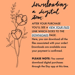 May include: A peach-colored background with a black and white illustration of a flower. The text reads: "downloading a digital item: AFTER YOUR PURCHASE YOU'LL SEE A VIEW YOUR FILES LINK WHICH GOES TO THE DOWNLOADS PAGE. Here, you can download all the files associated with your order! Downloads are available once your payment is confirmed. PLEASE NOTE: You cannot download digital purchases through the Etsy app at this time."