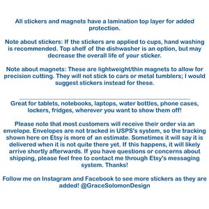 May include: Text explaining the details of stickers and magnets. The text mentions that stickers are laminated for added protection and that magnets are lightweight and thin. The text also mentions that stickers are great for tablets, notebooks, laptops, water bottles, phone cases, lockers, and fridges. The text also mentions that most customers will receive their order via an envelope and that envelopes are not tracked in USPS's system. The text also mentions that the tracking shown on Etsy is an estimate and that sometimes it will say that the order is delivered when it is not quite there yet. The text also mentions that if this happens, the order will likely arrive shortly afterwards. The text also mentions that if you have questions or concerns about shipping, you can contact the seller through Etsy's messaging system. The text also mentions that you can follow the seller on Instagram and Facebook to see more stickers as they are added. The text also mentions the seller's Instagram handle, @GraceSolomonDesign.