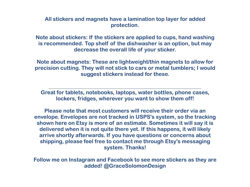 May include: Text explaining the details of stickers and magnets. The text mentions that stickers are laminated for added protection and that magnets are lightweight and thin. The text also mentions that stickers are great for tablets, notebooks, laptops, water bottles, phone cases, lockers, and fridges. The text also mentions that most customers will receive their order via an envelope and that envelopes are not tracked in USPS's system. The text also mentions that the tracking shown on Etsy is an estimate and that sometimes it will say that the order is delivered when it is not quite there yet. The text also mentions that if this happens, the order will likely arrive shortly afterwards. The text also mentions that if you have questions or concerns about shipping, you can contact the seller through Etsy's messaging system. The text also mentions that you can follow the seller on Instagram and Facebook to see more stickers as they are added. The text also mentions the seller's Instagram handle, @GraceSolomonDesign.