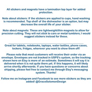 May include: Text explaining the details of stickers and magnets. The text mentions that stickers are laminated for added protection and that magnets are lightweight and thin. The text also mentions that stickers are great for tablets, notebooks, laptops, water bottles, phone cases, lockers, and fridges. The text also mentions that most customers will receive their order via an envelope and that envelopes are not tracked in USPS's system. The text also mentions that the tracking shown on Etsy is an estimate and that sometimes it will say that the order is delivered when it is not quite there yet. The text also mentions that if this happens, the order will likely arrive shortly afterwards. The text also mentions that if you have questions or concerns about shipping, you can contact the seller through Etsy's messaging system. The text also mentions that you can follow the seller on Instagram and Facebook to see more stickers as they are added. The text also mentions the seller's Instagram handle, @GraceSolomonDesign.