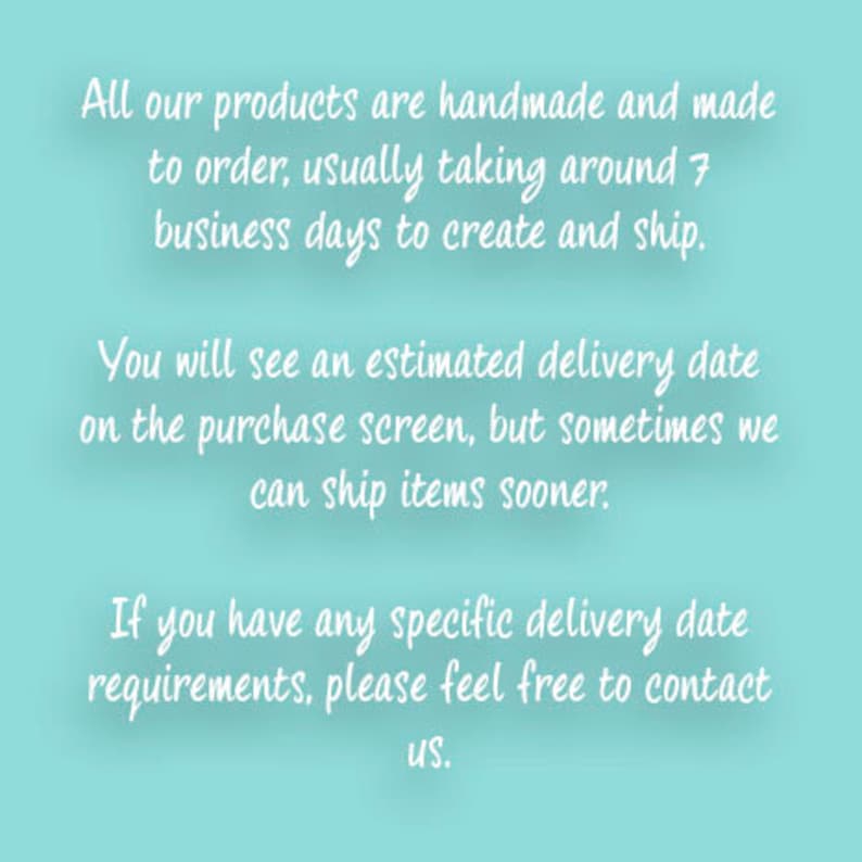 May include: Text on a light blue background explaining that all products are handmade and made to order. It takes around 7 business days to create and ship. You will see an estimated delivery date on the purchase screen, but sometimes items can ship sooner. If you have any specific delivery date requirements, please feel free to contact us.