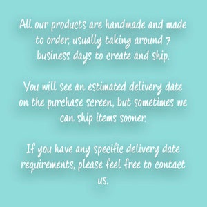 May include: Text on a light blue background explaining that all products are handmade and made to order. It takes around 7 business days to create and ship. You will see an estimated delivery date on the purchase screen, but sometimes items can ship sooner. If you have any specific delivery date requirements, please feel free to contact us.