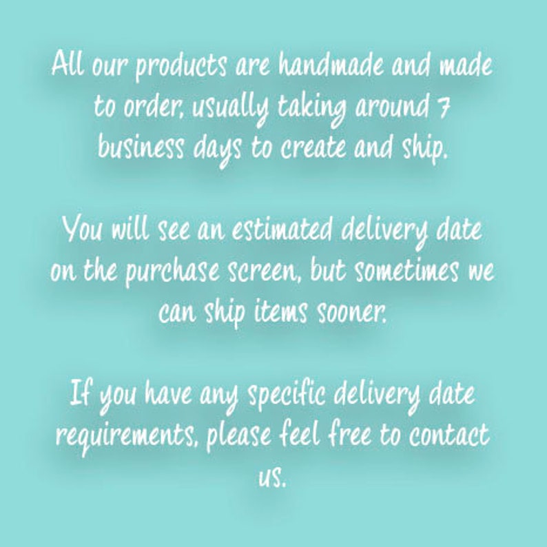 May include: Text on a light blue background explaining that all products are handmade and made to order. It takes around 7 business days to create and ship. You will see an estimated delivery date on the purchase screen, but sometimes items can ship sooner. If you have any specific delivery date requirements, please feel free to contact us.