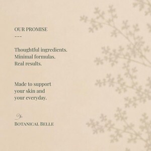 May include: A beige card featuring the text OUR PROMISE, Thoughtful ingredients, Minimal formulas, Real results, Made to support your skin and your everyday, and BOTANICAL BELLE. A faint, light brown botanical branch silhouette appears on the right.