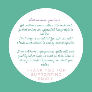 May include: White circle with text on a teal background. The text reads: "Most common questions. All curtains come with a 3.5-inch rod pocket unless an upgraded hang-style is chosen. The lining is an added fee. We can add blackout or cotton to any of our draperies. I do not have superpowers quite yet, and quality takes time so wait to ship time is always 2-6wks depending on what you order. Thank you for supporting small."