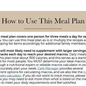May include: A text-based guide on how to use a meal plan. The text explains that the meal plan covers one person for three meals a day for seven days. It also mentions that the plan can be adjusted for additional family members. The text also discusses the importance of supplementing with larger servings or snacks each day to reach desired macros. The text also mentions that the plan totals about 1100 calories and serves as a starting point for most people. The text also mentions that it is important to determine your ideal macros through a nutritional expert or reliable macros calculator. The text also mentions that Carb Manager provides several different options for calculating macros. The text also mentions that you may need to eat more than what is listed on the meal plan to meet your daily requirements and feel satisfied.