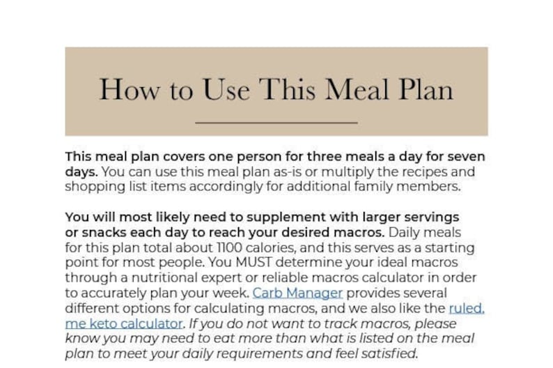 May include: A text-based guide on how to use a meal plan. The text explains that the meal plan covers one person for three meals a day for seven days. It also mentions that the plan can be adjusted for additional family members. The text also discusses the importance of supplementing with larger servings or snacks each day to reach desired macros. The text also mentions that the plan totals about 1100 calories and serves as a starting point for most people. The text also mentions that it is important to determine your ideal macros through a nutritional expert or reliable macros calculator. The text also mentions that Carb Manager provides several different options for calculating macros. The text also mentions that you may need to eat more than what is listed on the meal plan to meet your daily requirements and feel satisfied.