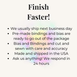 May include: A white informational graphic with the black text Finish Faster! followed by a bulleted list detailing services: We usually ship next business day, Pre-made bindings and bias are ready to go out of the package, Bias and Bindings and cut and sewn with care and accuracy, Made and shipped in the USA, Ask us anything! We respond in 24 hours.