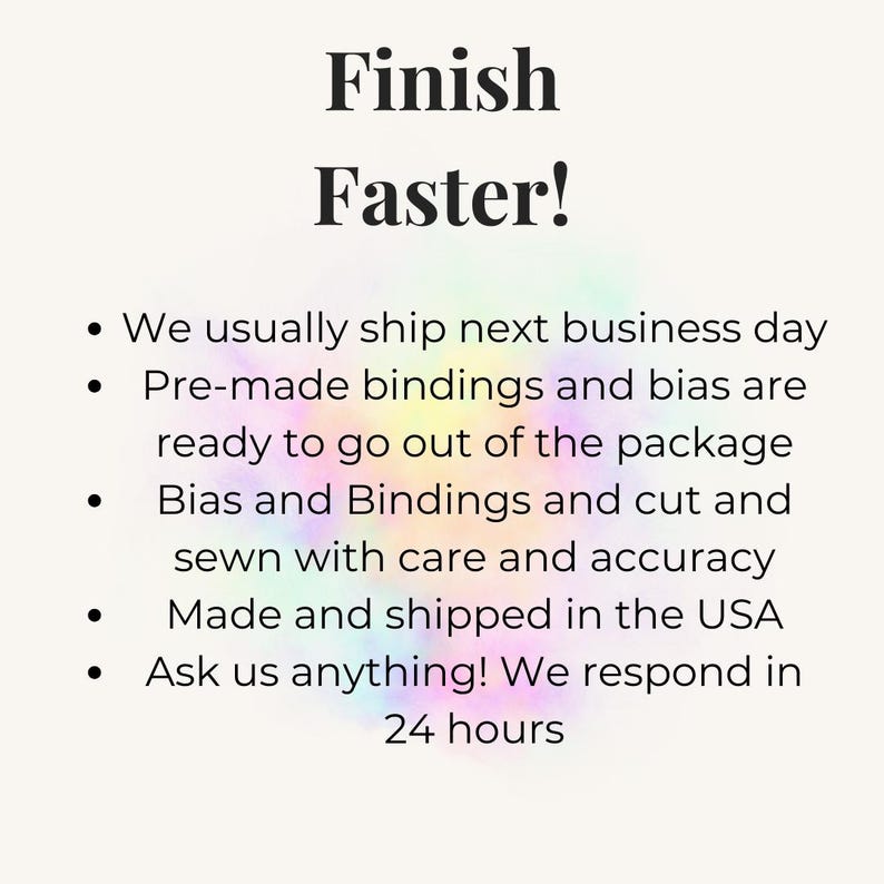 May include: A white informational graphic with the black text Finish Faster! followed by a bulleted list detailing services: We usually ship next business day, Pre-made bindings and bias are ready to go out of the package, Bias and Bindings and cut and sewn with care and accuracy, Made and shipped in the USA, Ask us anything! We respond in 24 hours.